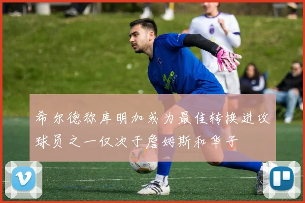 希尔德称库明加或为最佳转换进攻球员之一仅次于詹姆斯和华子