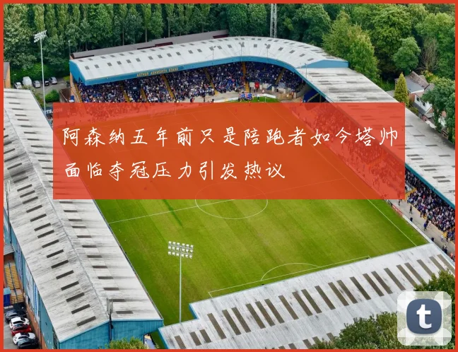 阿森纳五年前只是陪跑者如今塔帅面临夺冠压力引发热议