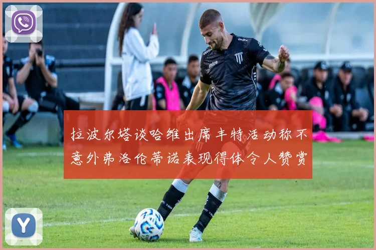 拉波尔塔谈哈维出席丰特活动称不意外弗洛伦蒂诺表现得体令人赞赏