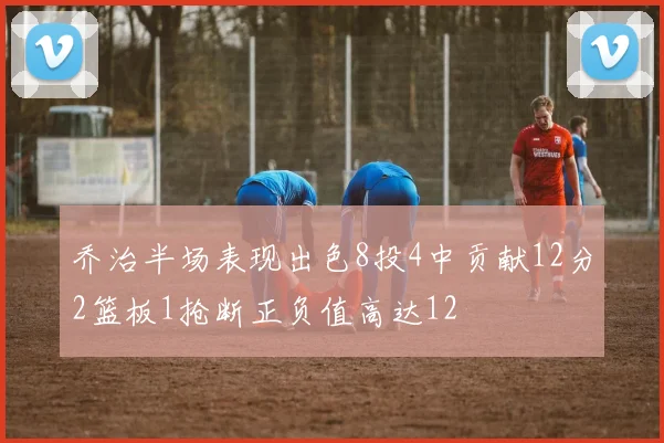 乔治半场表现出色8投4中贡献12分2篮板1抢断正负值高达12