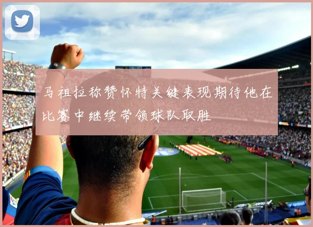 马祖拉称赞怀特关键表现期待他在比赛中继续带领球队取胜