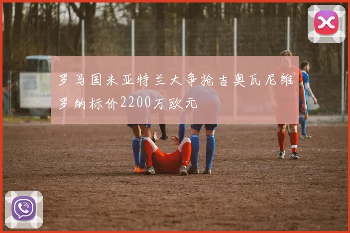 罗马国米亚特兰大争抢吉奥瓦尼维罗纳标价2200万欧元