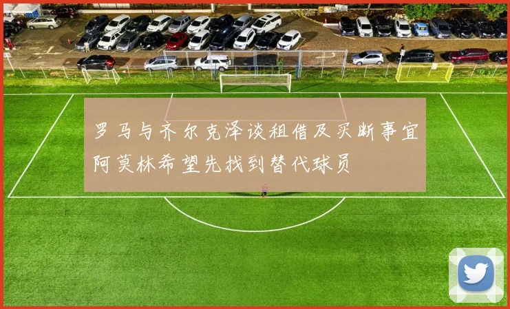 罗马与齐尔克泽谈租借及买断事宜阿莫林希望先找到替代球员