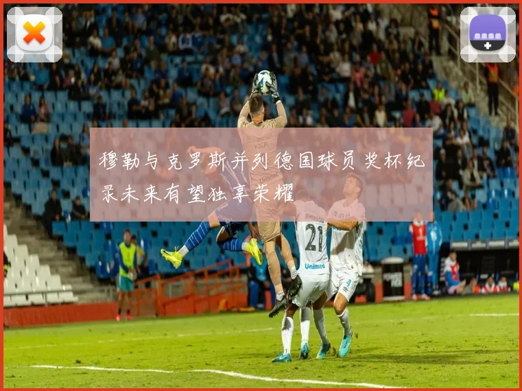 穆勒与克罗斯并列德国球员奖杯纪录未来有望独享荣耀