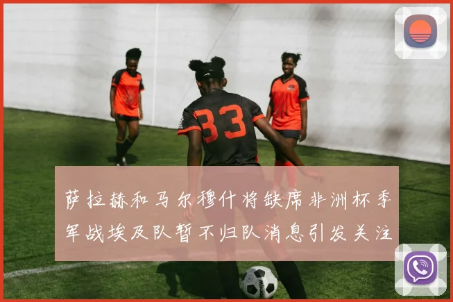 萨拉赫和马尔穆什将缺席非洲杯季军战埃及队暂不归队消息引发关注