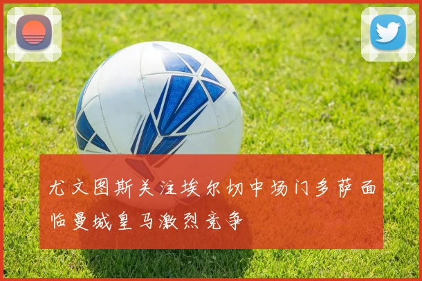 尤文图斯关注埃尔切中场门多萨面临曼城皇马激烈竞争
