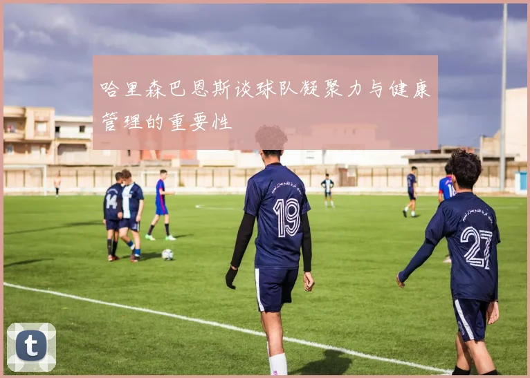 哈里森巴恩斯谈球队凝聚力与健康管理的重要性