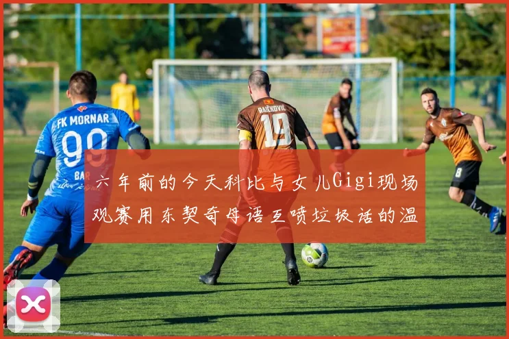 六年前的今天科比与女儿Gigi现场观赛用东契奇母语互喷垃圾话的温馨时刻
