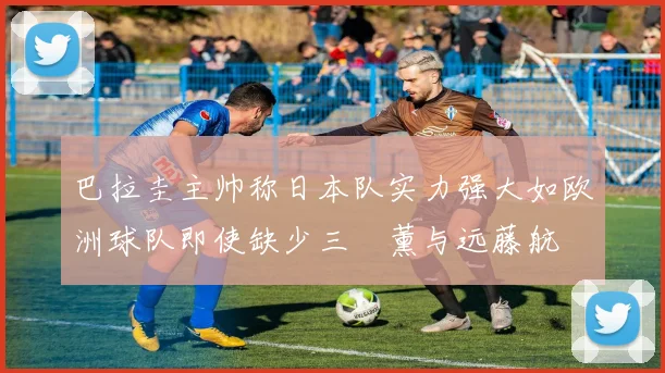 巴拉圭主帅称日本队实力强大如欧洲球队即使缺少三笘薰与远藤航