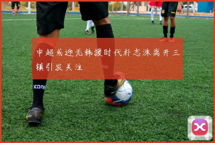 中超或迎无韩援时代朴志洙离开三镇引发关注