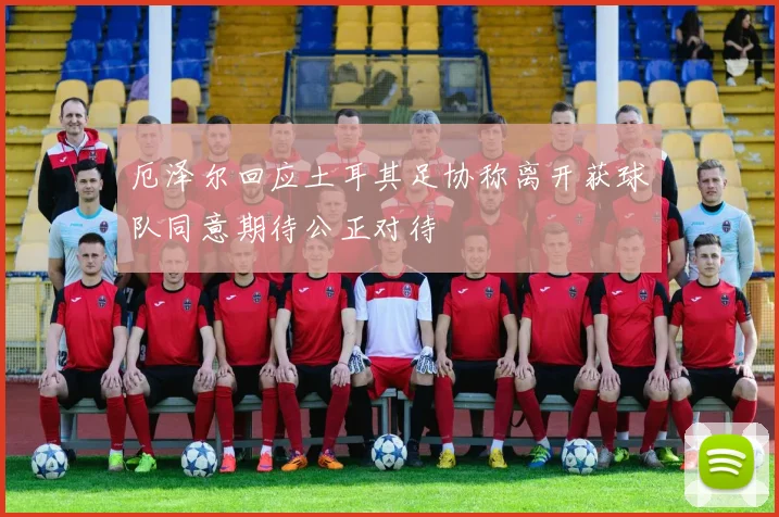厄泽尔回应土耳其足协称离开获球队同意期待公正对待
