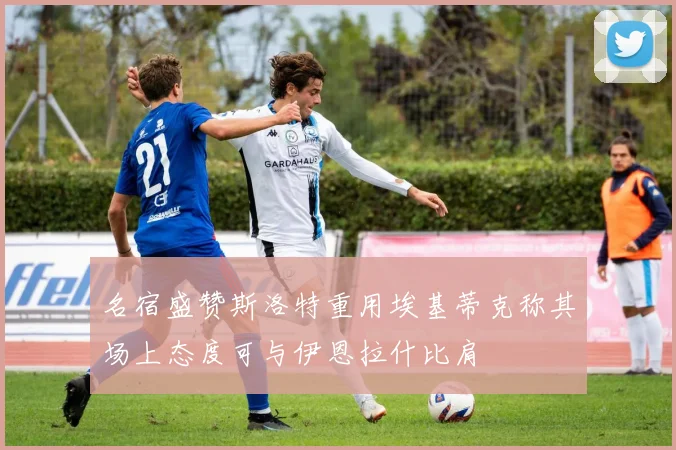 名宿盛赞斯洛特重用埃基蒂克称其场上态度可与伊恩拉什比肩