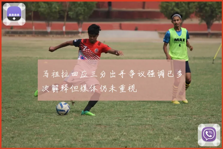 马祖拉回应三分出手争议强调已多次解释但媒体仍未重视