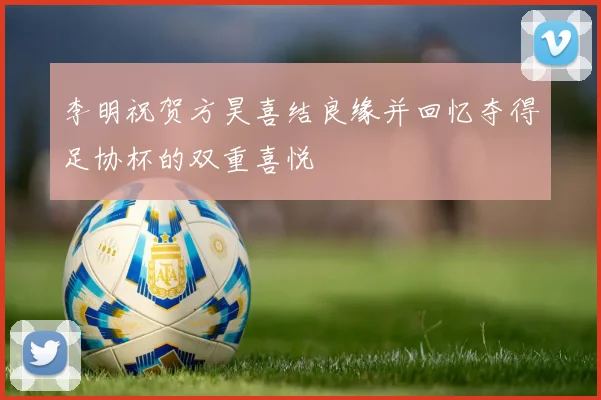 李明祝贺方昊喜结良缘并回忆夺得足协杯的双重喜悦