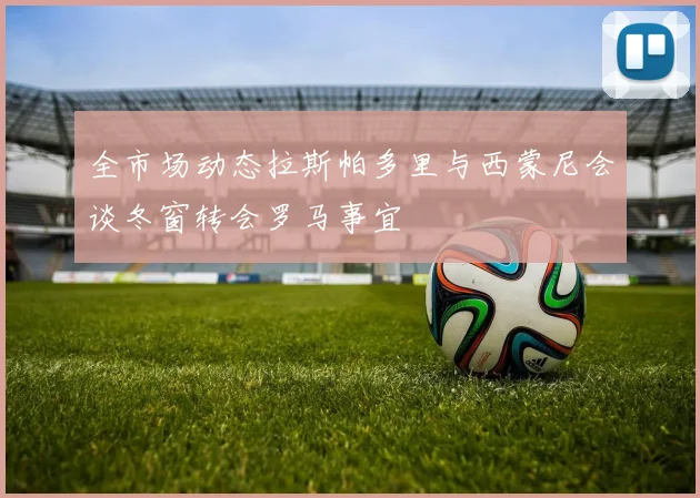 全市场动态拉斯帕多里与西蒙尼会谈冬窗转会罗马事宜