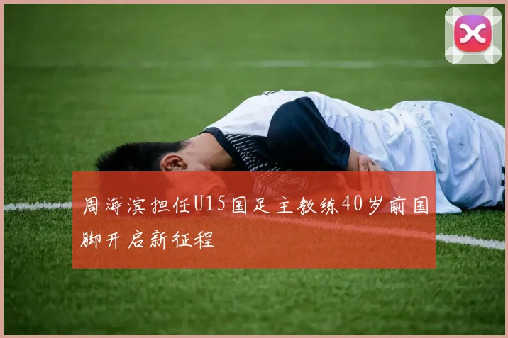 周海滨担任U15国足主教练40岁前国脚开启新征程