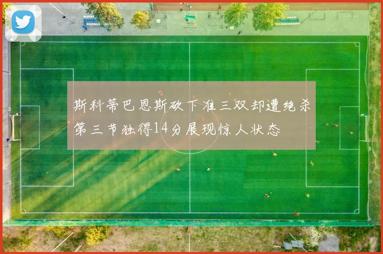 斯科蒂巴恩斯砍下准三双却遭绝杀第三节独得14分展现惊人状态