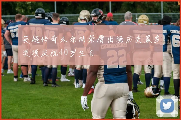 英超传奇米尔纳荣膺出场历史最多奖项庆祝40岁生日