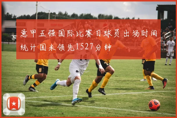 意甲五强国际比赛日球员出场时间统计国米领先1527分钟