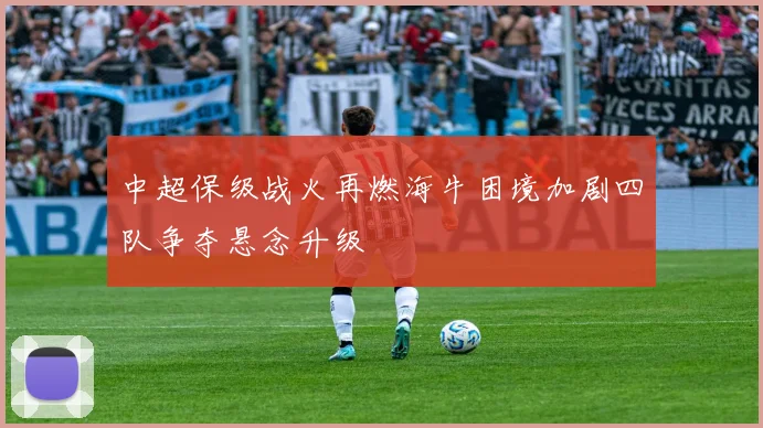 中超保级战火再燃海牛困境加剧四队争夺悬念升级