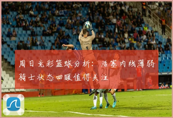周日竞彩篮球分析：活塞内线薄弱骑士状态回暖值得关注