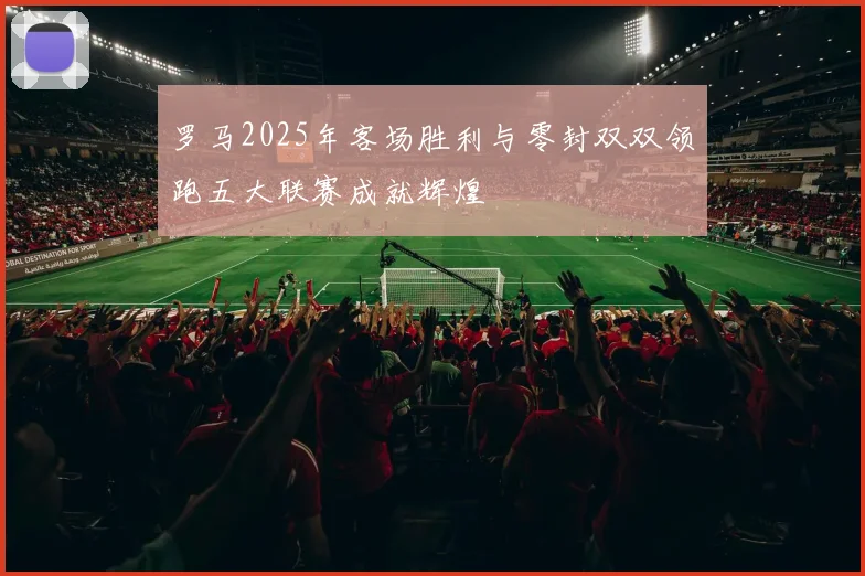 罗马2025年客场胜利与零封双双领跑五大联赛成就辉煌
