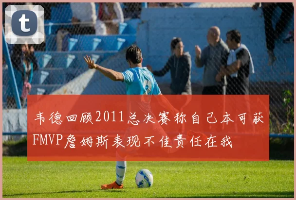 韦德回顾2011总决赛称自己本可获FMVP詹姆斯表现不佳责任在我