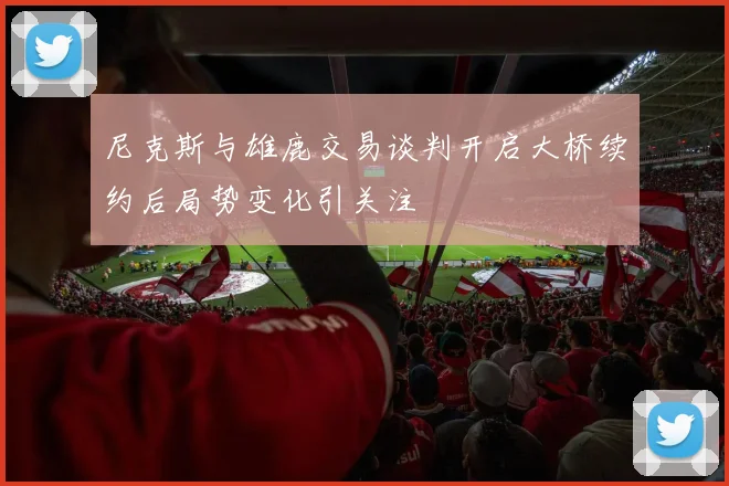 尼克斯与雄鹿交易谈判开启大桥续约后局势变化引关注