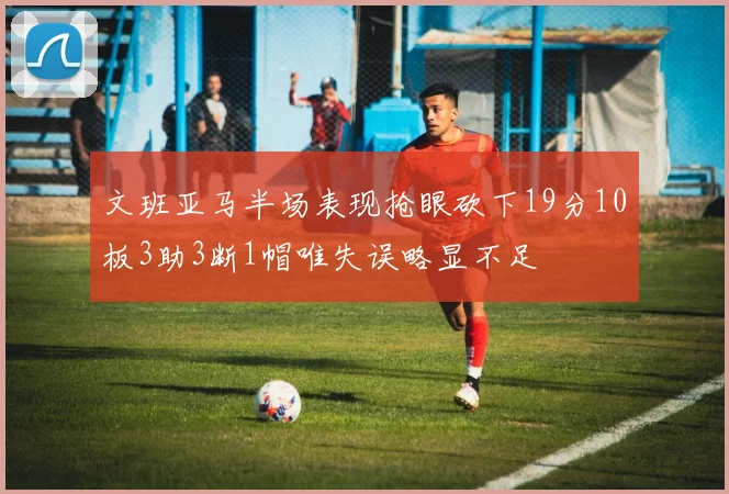 文班亚马半场表现抢眼砍下19分10板3助3断1帽唯失误略显不足