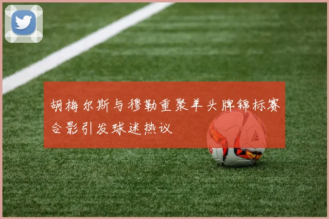 胡梅尔斯与穆勒重聚羊头牌锦标赛合影引发球迷热议
