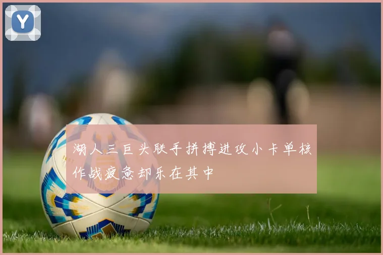 湖人三巨头联手拼搏进攻小卡单核作战疲惫却乐在其中