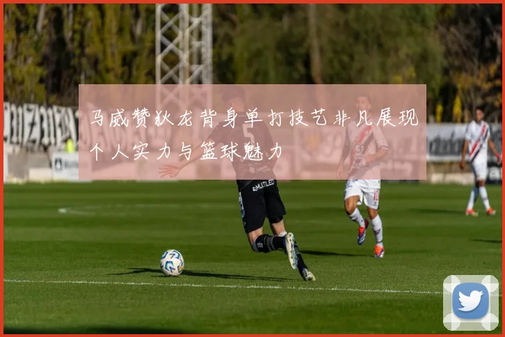 马威赞狄龙背身单打技艺非凡展现个人实力与篮球魅力