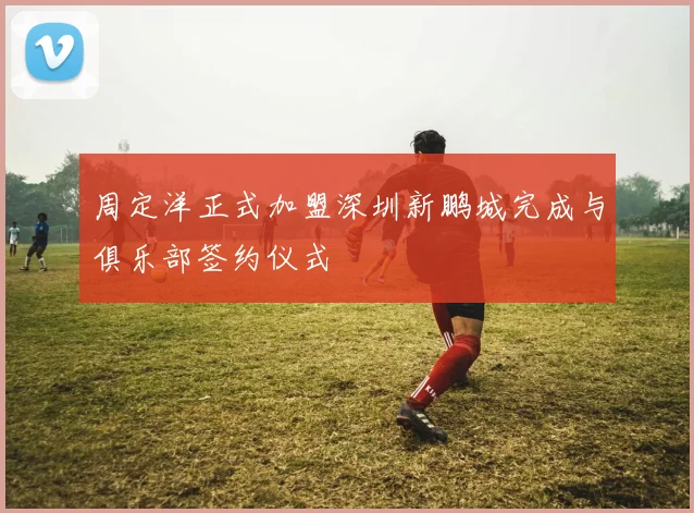 周定洋正式加盟深圳新鹏城完成与俱乐部签约仪式