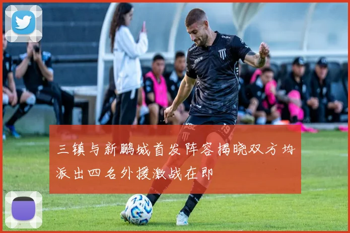 三镇与新鹏城首发阵容揭晓双方均派出四名外援激战在即