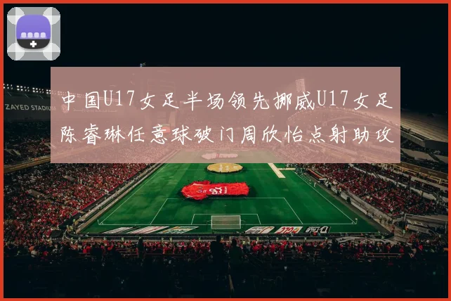 中国U17女足半场领先挪威U17女足陈睿琳任意球破门周欣怡点射助攻