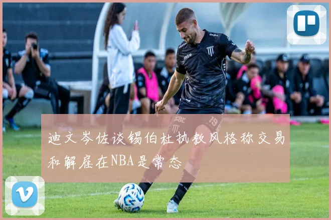 迪文岑佐谈锡伯杜执教风格称交易和解雇在NBA是常态