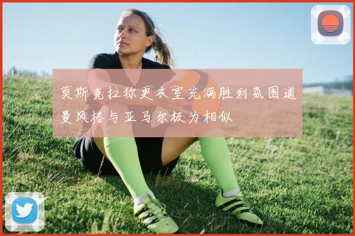 莫斯克拉称更衣室充满胜利氛围道曼风格与亚马尔极为相似