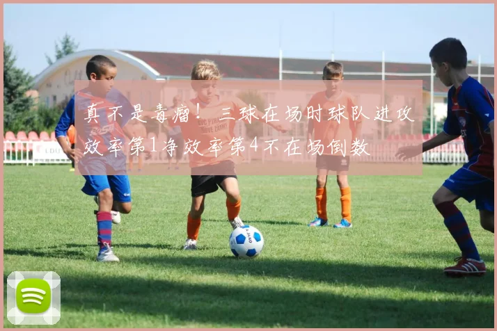 真不是毒瘤！三球在场时球队进攻效率第1净效率第4不在场倒数