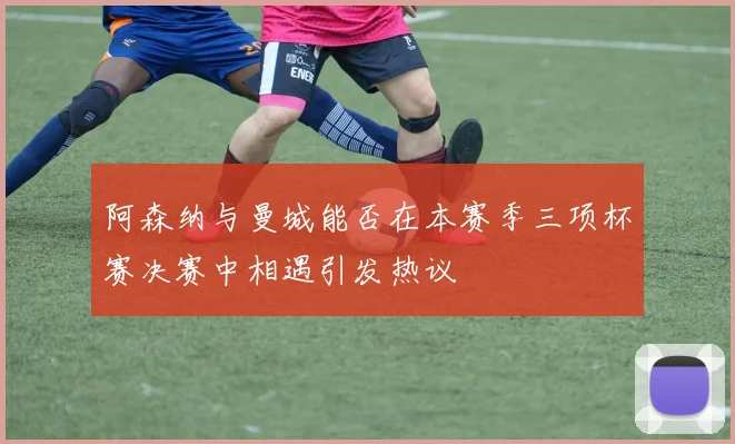 阿森纳与曼城能否在本赛季三项杯赛决赛中相遇引发热议