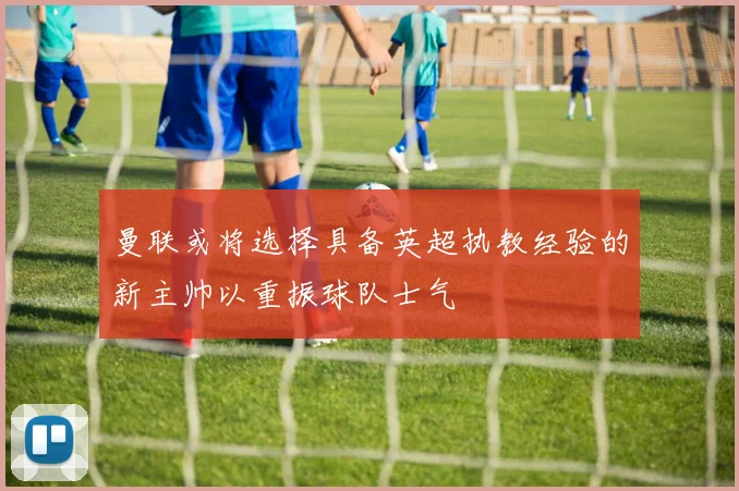 曼联或将选择具备英超执教经验的新主帅以重振球队士气